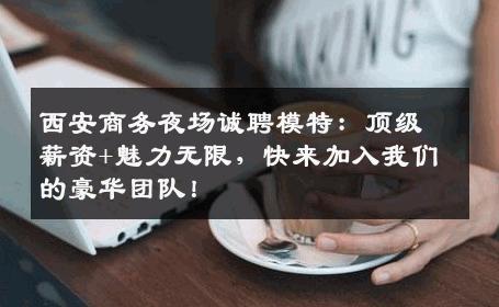 西安商务夜场诚聘模特：顶级薪资+魅力无限，快来加入我们的豪华团队！