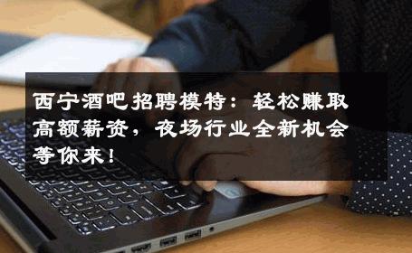 西宁酒吧招聘模特：轻松赚取高额薪资，夜场行业全新机会等你来！