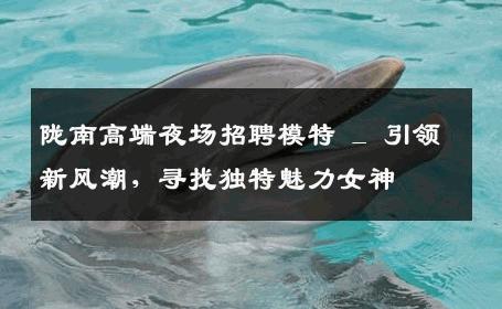 陇南高端夜场招聘模特 _ 引领新风潮，寻找独特魅力女神