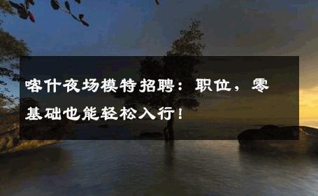 喀什夜场模特招聘：职位，零基础也能轻松入行！