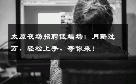 太原夜场招聘低端场：月薪过万，轻松上手，等你来！