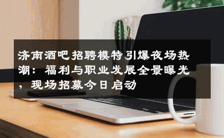 济南酒吧招聘模特引爆夜场热潮：福利与职业发展全景曝光，现场招募今日启动