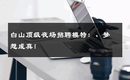 白山顶级夜场招聘模特：，梦想成真！