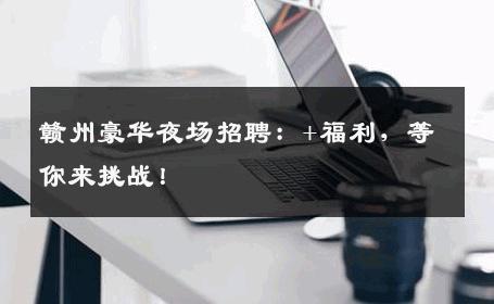 赣州豪华夜场招聘：+福利，等你来挑战！