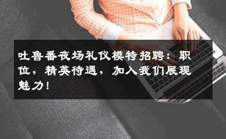 吐鲁番夜场礼仪模特招聘：职位，精英待遇，加入我们展现魅力！