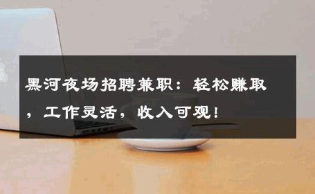 黑河夜场招聘兼职：轻松赚取，工作灵活，收入可观！