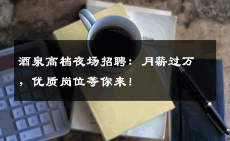 酒泉高档夜场招聘：月薪过万，优质岗位等你来！