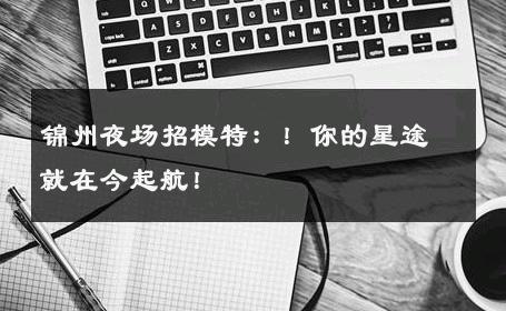 锦州夜场招模特：！你的星途就在今起航！