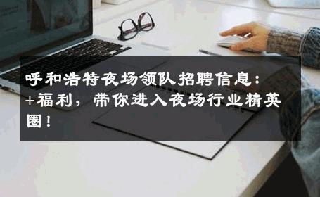 呼和浩特夜场领队招聘信息：+福利，带你进入夜场行业精英圈！