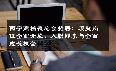 西宁高档夜总会招聘：顶尖岗位全面开放，入职即享与全面成长机会