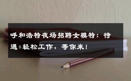 呼和浩特夜场招聘女模特：待遇+轻松工作，等你来！