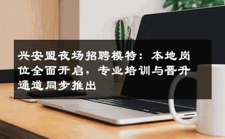 兴安盟夜场招聘模特：本地岗位全面开启，专业培训与晋升通道同步推出