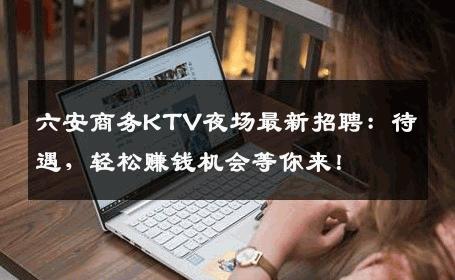 六安商务KTV夜场最新招聘：待遇，轻松赚钱机会等你来！