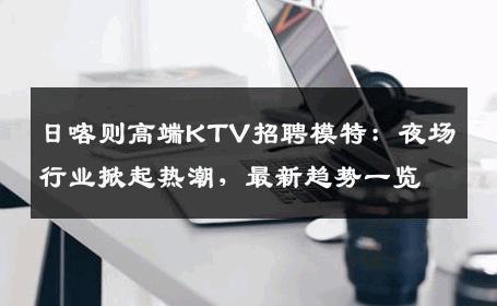 日喀则高端KTV招聘模特：夜场行业掀起热潮，最新趋势一览