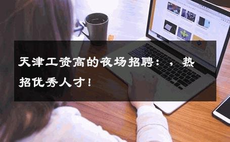 天津工资高的夜场招聘：，热招优秀人才！