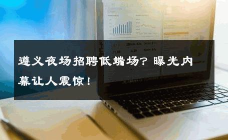 遵义夜场招聘低端场？曝光内幕让人震惊！