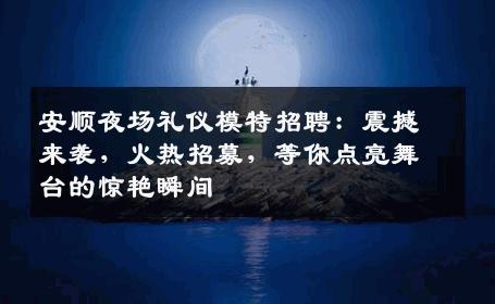 安顺夜场礼仪模特招聘：震撼来袭，火热招募，等你点亮舞台的惊艳瞬间