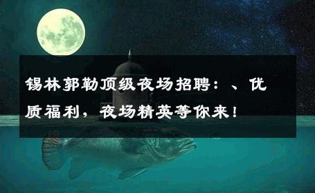 锡林郭勒顶级夜场招聘：、优质福利，夜场精英等你来！