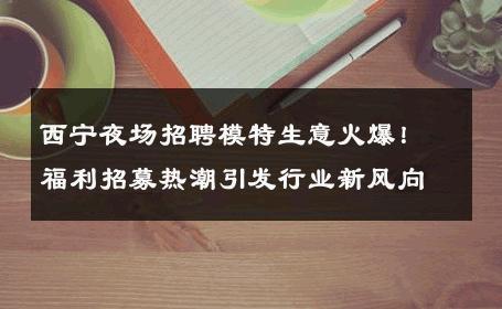 西宁夜场招聘模特生意火爆！福利招募热潮引发行业新风向