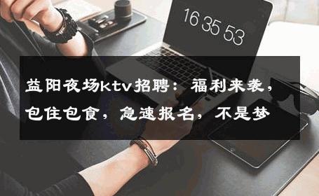 益阳夜场ktv招聘：福利来袭，包住包食，急速报名，不是梦