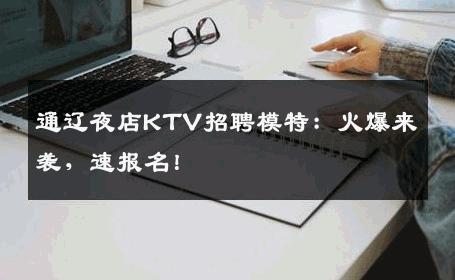 通辽夜店KTV招聘模特：火爆来袭，速报名！