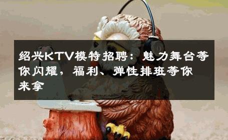 绍兴KTV模特招聘：魅力舞台等你闪耀，福利、弹性排班等你来拿