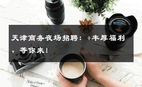 天津商务夜场招聘：+丰厚福利，等你来！