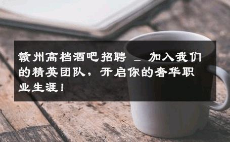 赣州高档酒吧招聘 _ 加入我们的精英团队，开启你的奢华职业生涯！