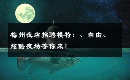 梅州夜店招聘模特：、自由、炫酷夜场等你来！