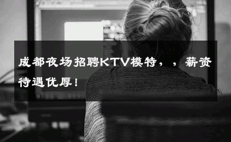 成都夜场招聘KTV模特，，薪资待遇优厚！