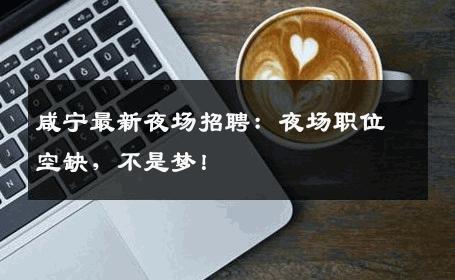 咸宁最新夜场招聘：夜场职位空缺，不是梦！