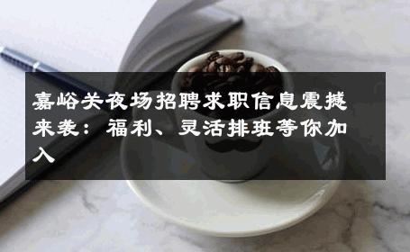 嘉峪关夜场招聘求职信息震撼来袭：福利、灵活排班等你加入