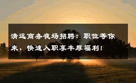 清远商务夜场招聘：职位等你来，快速入职享丰厚福利！