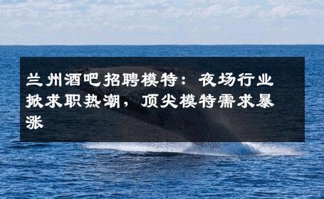 兰州酒吧招聘模特：夜场行业掀求职热潮，顶尖模特需求暴涨