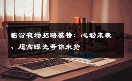 临汾夜场招聘模特：心动来袭，超高曝光等你来抢