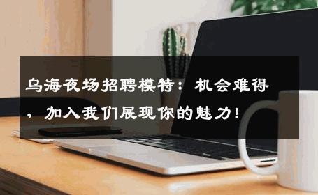 乌海夜场招聘模特：机会难得，加入我们展现你的魅力!