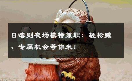 日喀则夜场模特兼职：轻松赚，专属机会等你来！