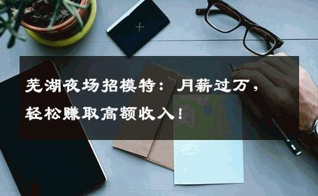 芜湖夜场招模特：月薪过万，轻松赚取高额收入！