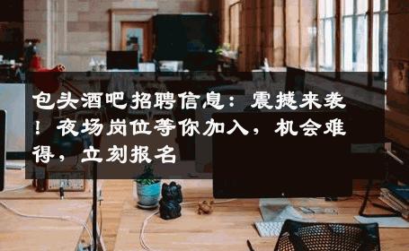 包头酒吧招聘信息：震撼来袭！夜场岗位等你加入，机会难得，立刻报名