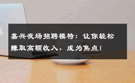 嘉兴夜场招聘模特：让你轻松赚取高额收入，成为焦点！