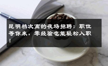 昆明档次高的夜场招聘：职位等你来，零经验也能轻松入职！