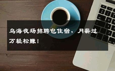 乌海夜场招聘包住宿，月薪过万轻松赚！