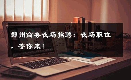 郑州商务夜场招聘：夜场职位，等你来！