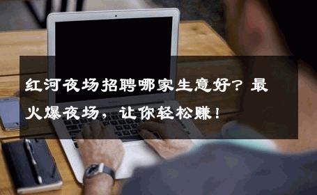 红河夜场招聘哪家生意好？最火爆夜场，让你轻松赚！