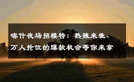 喀什夜场招模特：热辣来袭，万人抢位的爆款机会等你来拿