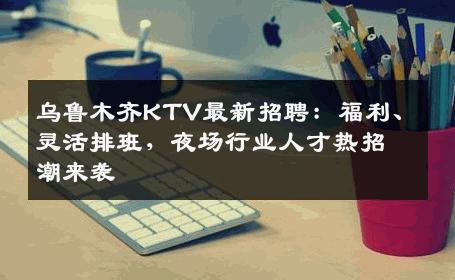 乌鲁木齐KTV最新招聘：福利、灵活排班，夜场行业人才热招潮来袭