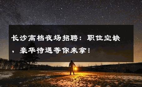 长沙高档夜场招聘：职位空缺，豪华待遇等你来拿！