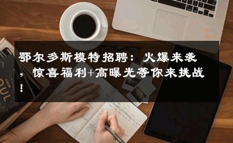 鄂尔多斯模特招聘：火爆来袭，惊喜福利+高曝光等你来挑战！