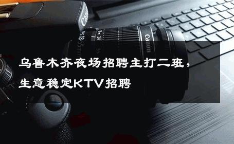 乌鲁木齐夜场招聘主打二班，生意稳定KTV招聘