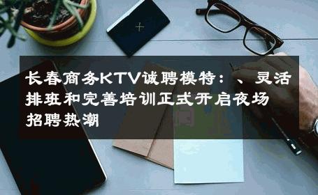 长春商务KTV诚聘模特：、灵活排班和完善培训正式开启夜场招聘热潮
